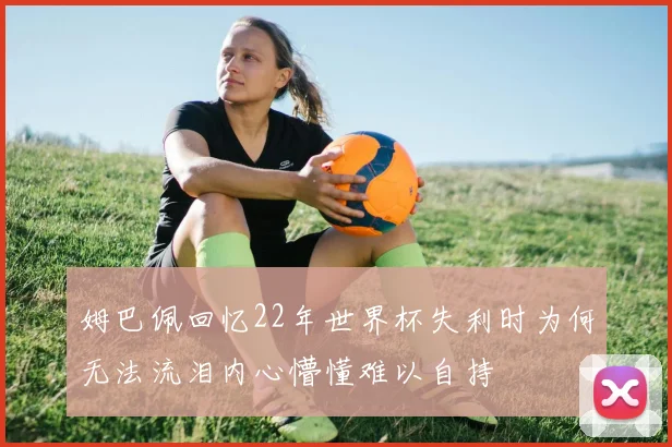 姆巴佩回忆22年世界杯失利时为何无法流泪内心懵懂难以自持