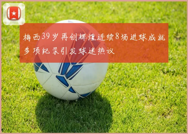 梅西39岁再创辉煌连续8场进球成就多项纪录引发球迷热议