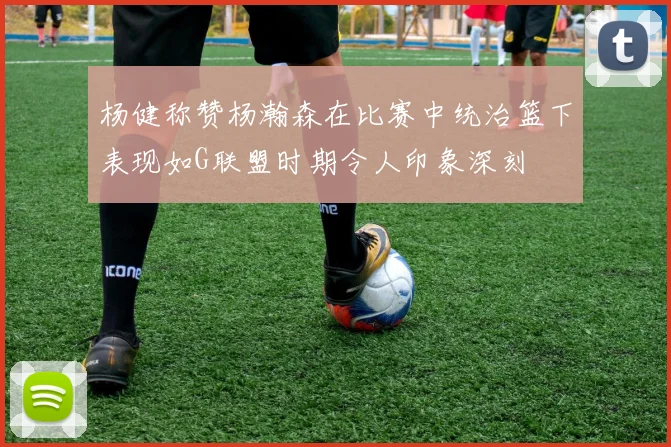 杨健称赞杨瀚森在比赛中统治篮下表现如G联盟时期令人印象深刻