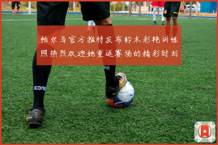 帕尔马官方推特发布铃木彩艳训练照热烈欢迎她重返赛场的精彩时刻