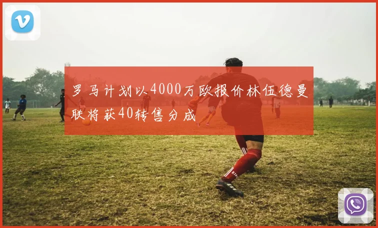 罗马计划以4000万欧报价林伍德曼联将获40转售分成