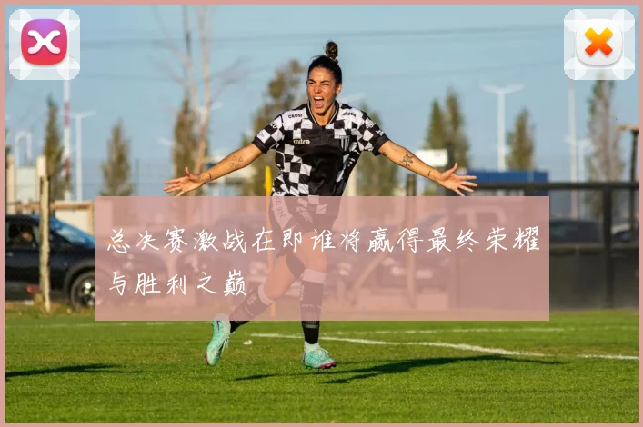 总决赛激战在即谁将赢得最终荣耀与胜利之巅
