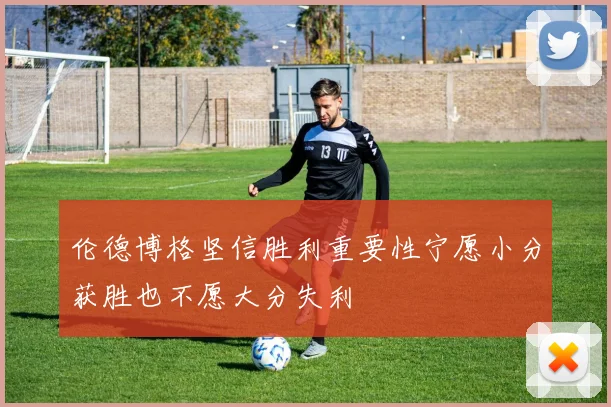 伦德博格坚信胜利重要性宁愿小分获胜也不愿大分失利