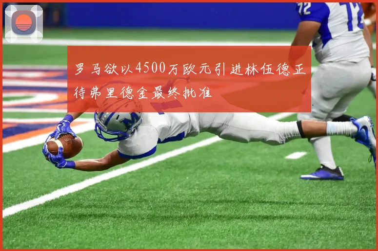 罗马欲以4500万欧元引进林伍德正待弗里德金最终批准