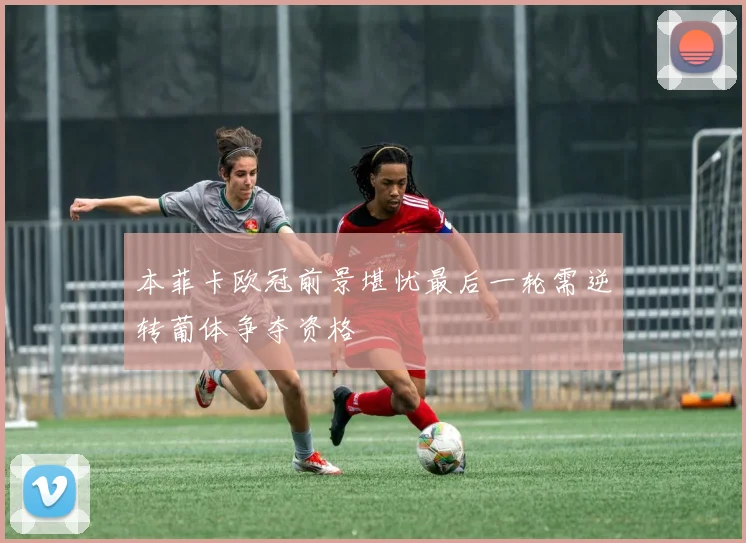 本菲卡欧冠前景堪忧最后一轮需逆转葡体争夺资格