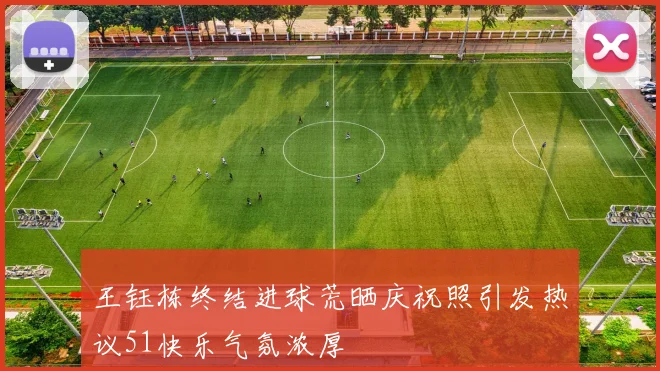 王钰栋终结进球荒晒庆祝照引发热议51快乐气氛浓厚