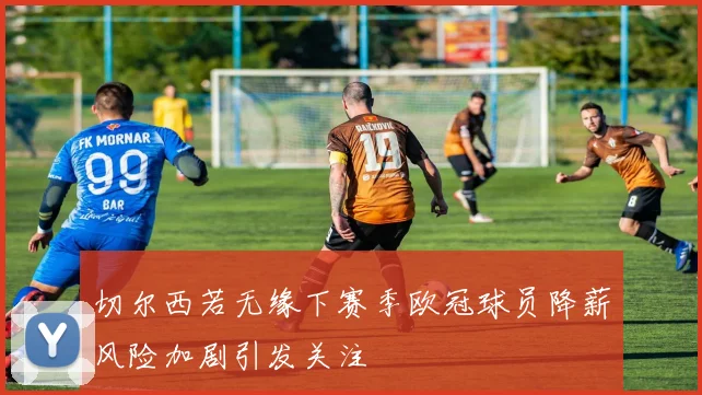切尔西若无缘下赛季欧冠球员降薪风险加剧引发关注