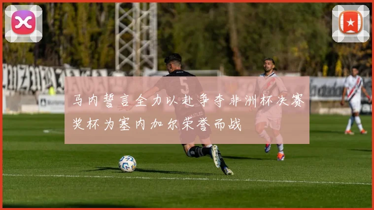 马内誓言全力以赴争夺非洲杯决赛奖杯为塞内加尔荣誉而战