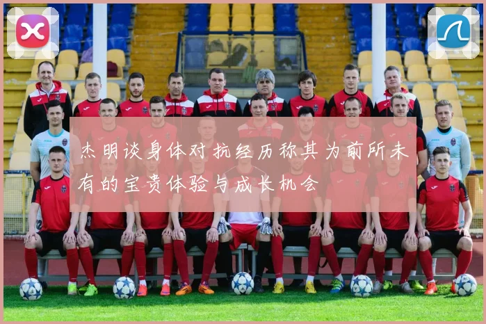 杰明谈身体对抗经历称其为前所未有的宝贵体验与成长机会