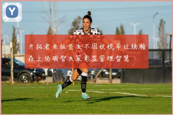 开拓者老板坚决不因收视率让杨瀚森上场明智决策彰显管理智慧