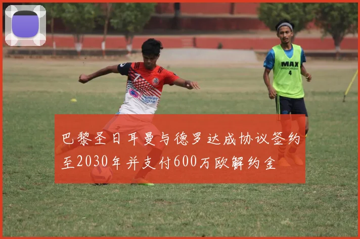 巴黎圣日耳曼与德罗达成协议签约至2030年并支付600万欧解约金