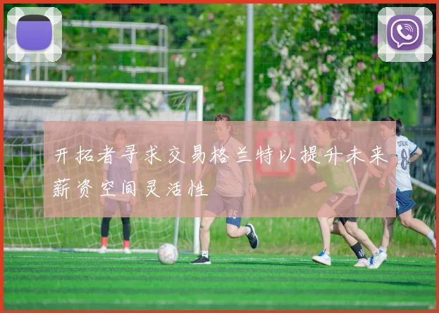 开拓者寻求交易格兰特以提升未来薪资空间灵活性
