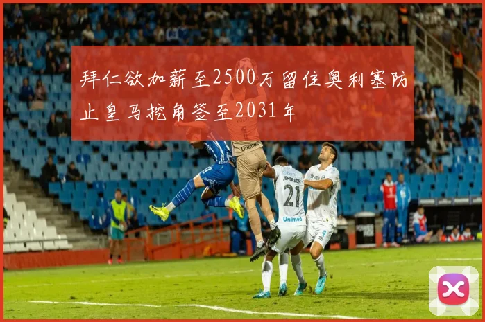 拜仁欲加薪至2500万留住奥利塞防止皇马挖角签至2031年