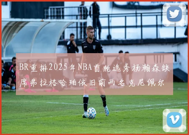 BR重排2025年NBA首轮选秀杨瀚森缺席弗拉格哈珀依旧前两名克尼佩尔锁定探花位