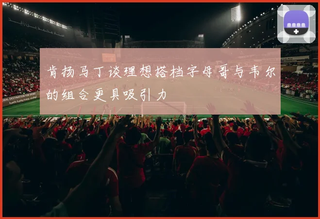 肯扬马丁谈理想搭档字母哥与韦尔的组合更具吸引力