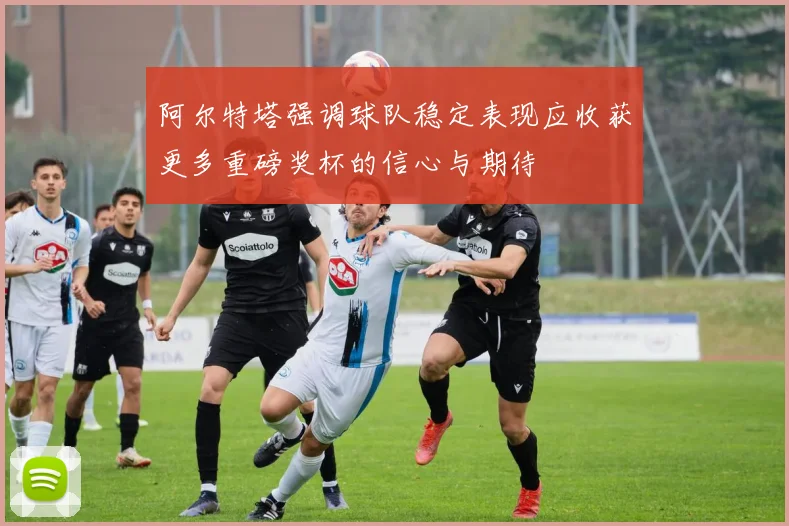 阿尔特塔强调球队稳定表现应收获更多重磅奖杯的信心与期待