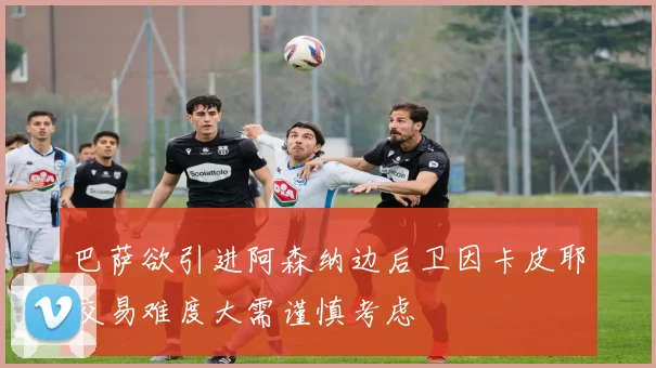 巴萨欲引进阿森纳边后卫因卡皮耶交易难度大需谨慎考虑