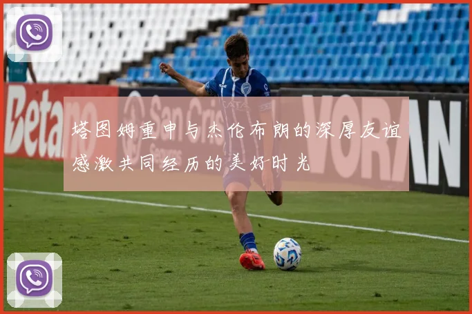 塔图姆重申与杰伦布朗的深厚友谊感激共同经历的美好时光