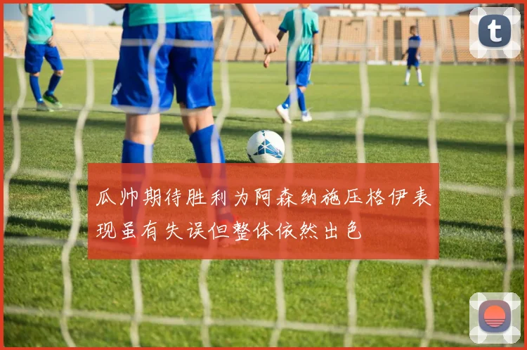 瓜帅期待胜利为阿森纳施压格伊表现虽有失误但整体依然出色