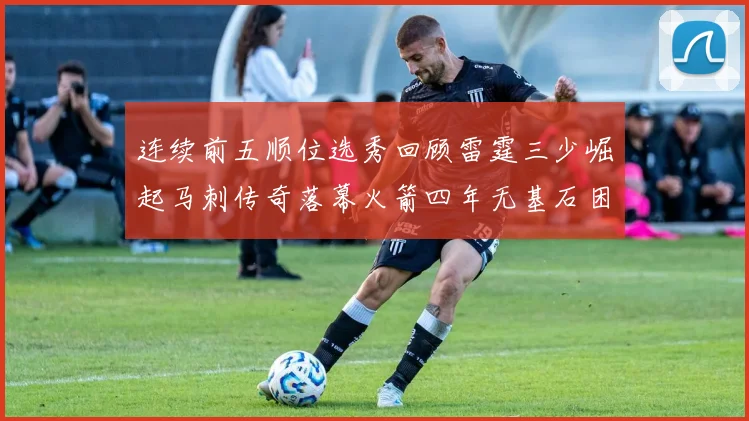 连续前五顺位选秀回顾雷霆三少崛起马刺传奇落幕火箭四年无基石困境