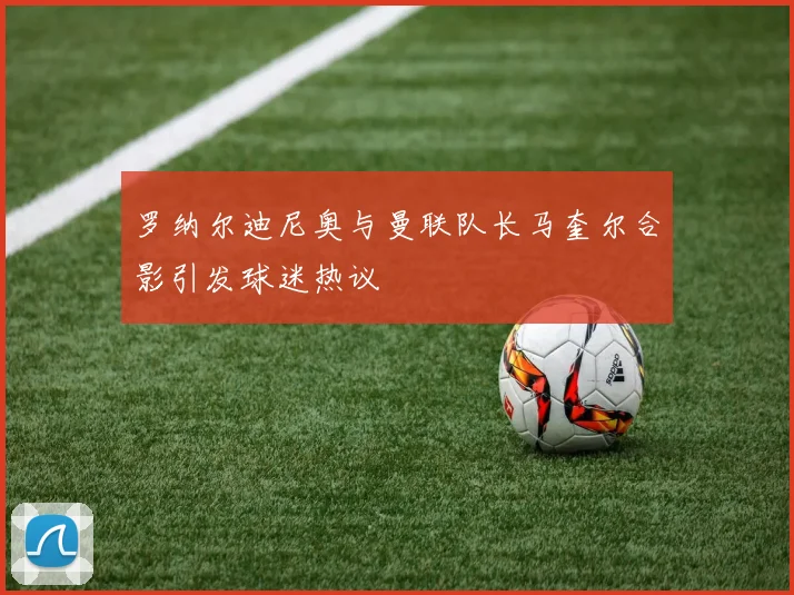 罗纳尔迪尼奥与曼联队长马奎尔合影引发球迷热议